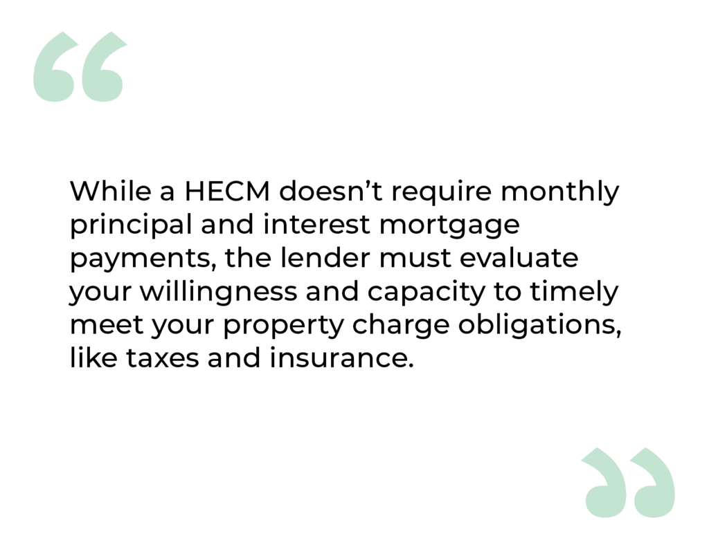 Image Quote:  While a HECM doesn't require monthly principal and interest mortgage payments, the lender must evaluate your willingness and capacity to timely meet your property charge obligations, like taxes and insurance